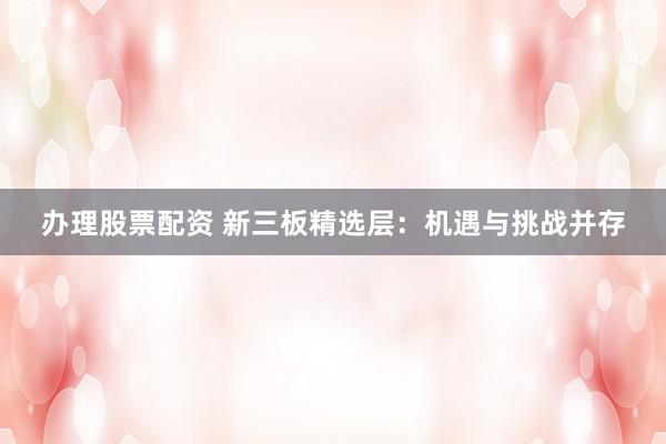 办理股票配资 新三板精选层：机遇与挑战并存