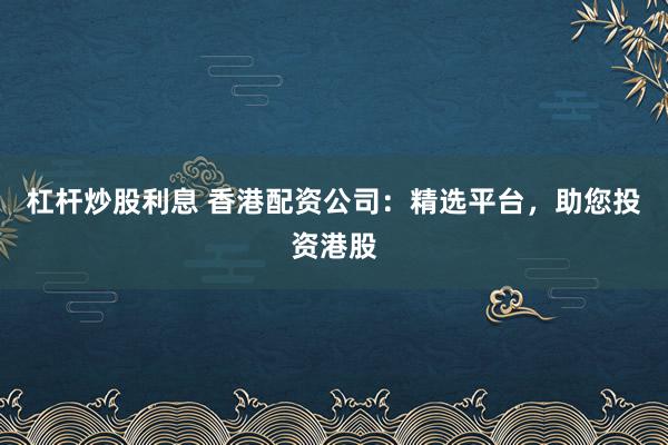 杠杆炒股利息 香港配资公司:精选平台,助您投资港股