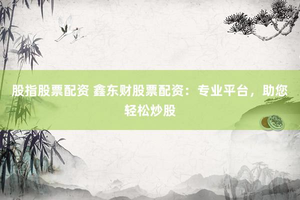 股指股票配资 鑫东财股票配资:专业平台,助您轻松炒股