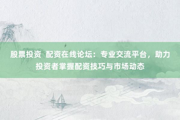 股票投资  配资在线论坛:专业交流平台,助力投资者掌握配资技巧与市场动态