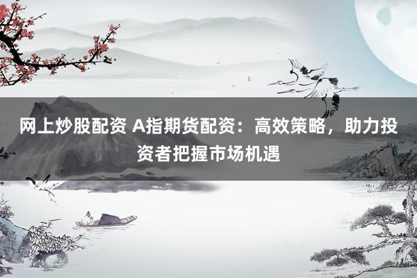 网上炒股配资 A指期货配资:高效策略,助力投资者把握市场机遇