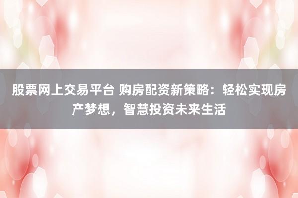股票网上交易平台 购房配资新策略:轻松实现房产梦想,智慧投资未来生活