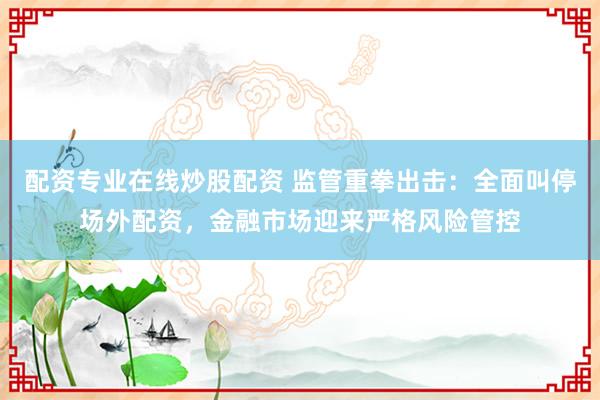 配资专业在线炒股配资 监管重拳出击：全面叫停场外配资，金融市场迎来严格风险管控
