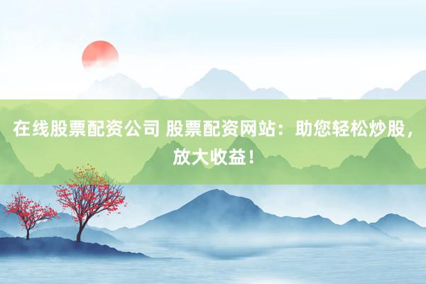 在线股票配资公司 股票配资网站:助您轻松炒股,放大收益!