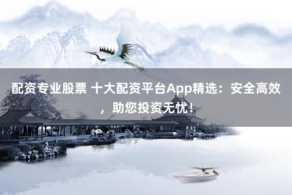 配资专业股票 十大配资平台App精选:安全高效,助您投资无忧!