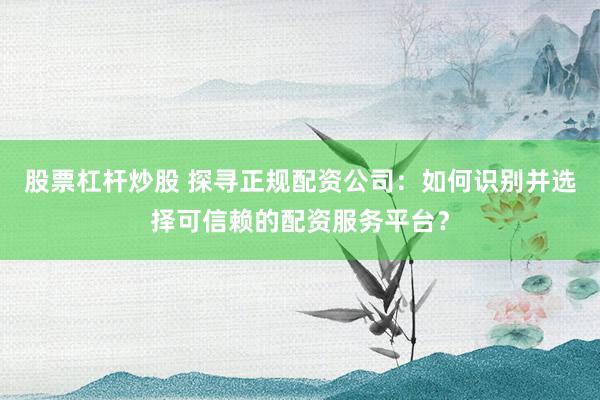 股票杠杆炒股 探寻正规配资公司：如何识别并选择可信赖的配资服务平台？