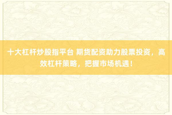 十大杠杆炒股指平台 期货配资助力股票投资，高效杠杆策略，把握市场机遇！