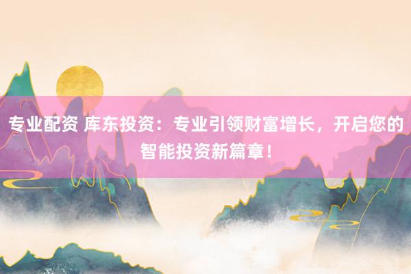 专业配资 库东投资：专业引领财富增长，开启您的智能投资新篇章！