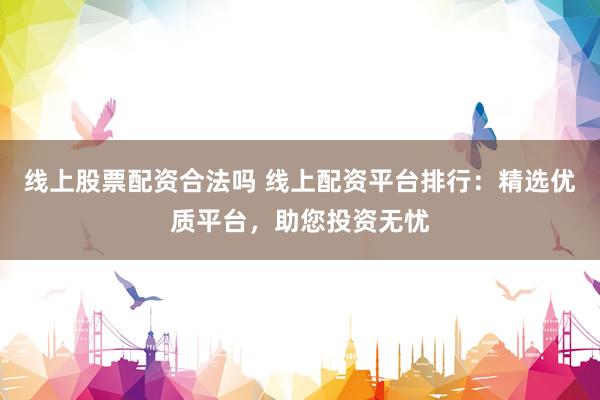 线上股票配资合法吗 线上配资平台排行：精选优质平台，助您投资无忧