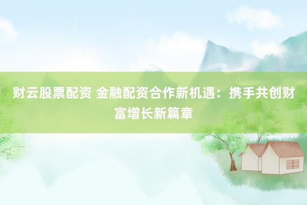 财云股票配资 金融配资合作新机遇：携手共创财富增长新篇章