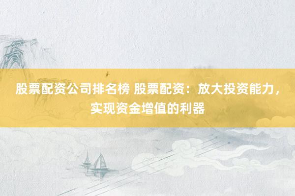 股票配资公司排名榜 股票配资:放大投资能力,实现资金增值的利器