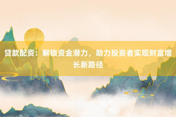 贷款配资:解锁资金潜力,助力投资者实现财富增长新路径