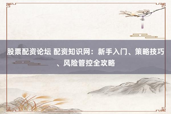 股票配资论坛 配资知识网:新手入门、策略技巧、风险管控全攻略