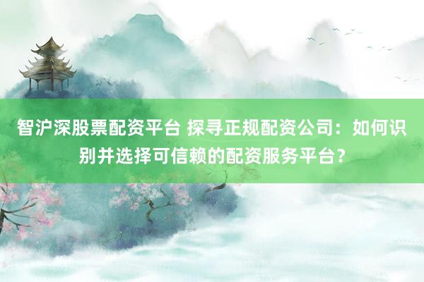 智沪深股票配资平台 探寻正规配资公司:如何识别并选择可信赖的配资服务平台?