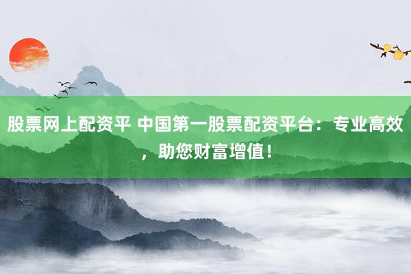 股票网上配资平 中国第一股票配资平台：专业高效，助您财富增值！