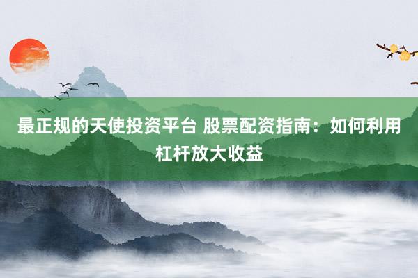 最正规的天使投资平台 股票配资指南：如何利用杠杆放大收益