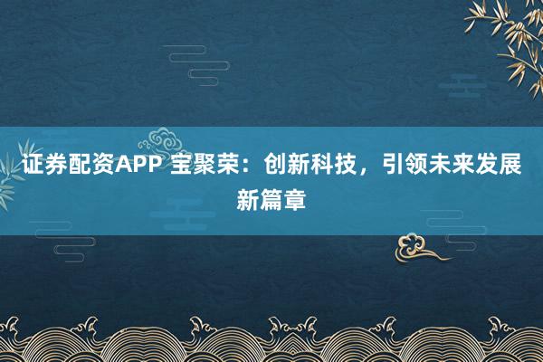 证券配资APP 宝聚荣：创新科技，引领未来发展新篇章