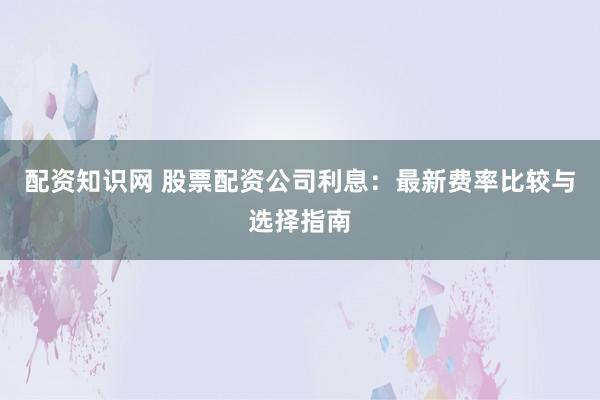配资知识网 股票配资公司利息：最新费率比较与选择指南