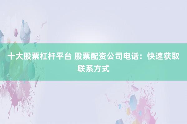 十大股票杠杆平台 股票配资公司电话:快速获取联系方式
