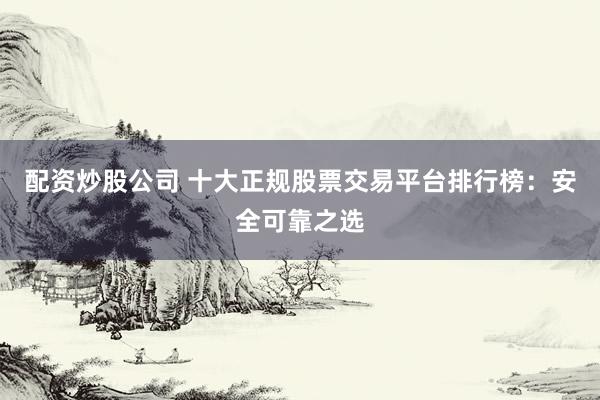 配资炒股公司 十大正规股票交易平台排行榜：安全可靠之选