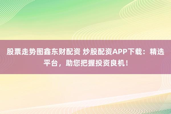股票走势图鑫东财配资 炒股配资APP下载：精选平台，助您把握投资良机！