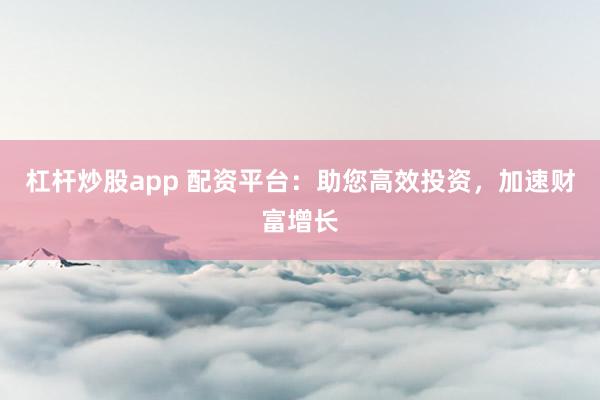 杠杆炒股app 配资平台：助您高效投资，加速财富增长