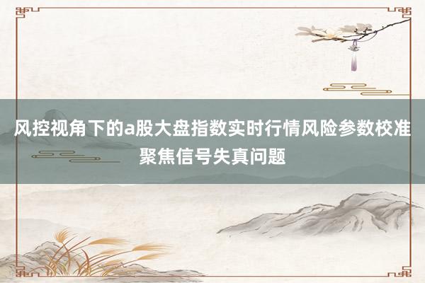 风控视角下的a股大盘指数实时行情风险参数校准聚焦信号失真问题
