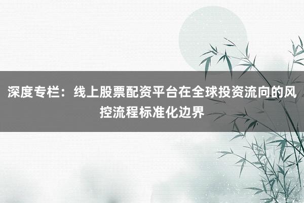深度专栏：线上股票配资平台在全球投资流向的风控流程标准化边界