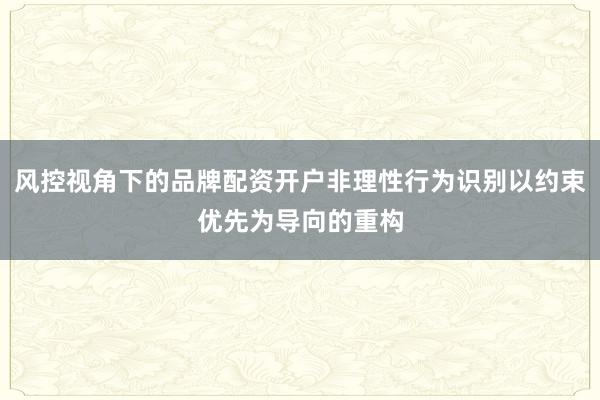 风控视角下的品牌配资开户非理性行为识别以约束优先为导向的重构