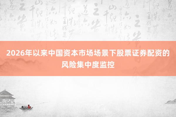 2026年以来中国资本市场场景下股票证券配资的风险集中度监控