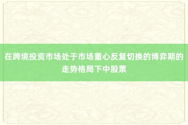 在跨境投资市场处于市场重心反复切换的博弈期的走势格局下中股票