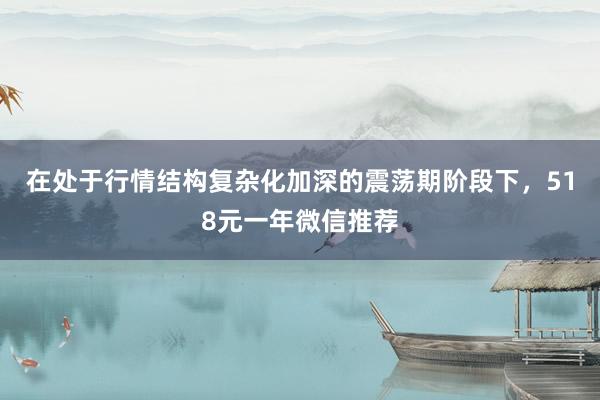 在处于行情结构复杂化加深的震荡期阶段下，518元一年微信推荐