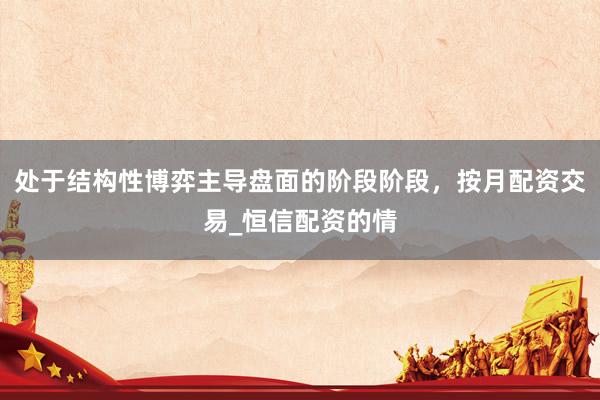 处于结构性博弈主导盘面的阶段阶段，按月配资交易_恒信配资的情
