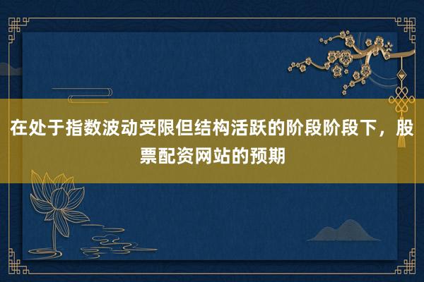 在处于指数波动受限但结构活跃的阶段阶段下，股票配资网站的预期