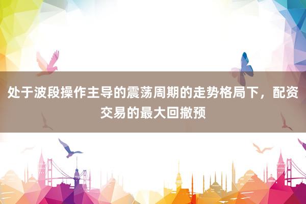 处于波段操作主导的震荡周期的走势格局下，配资交易的最大回撤预