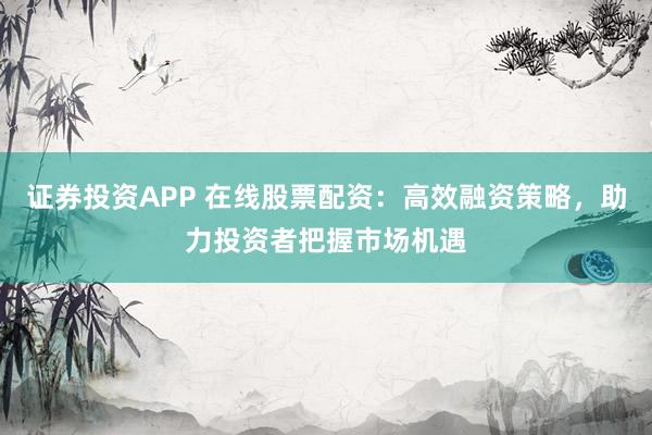 证券投资APP 在线股票配资：高效融资策略，助力投资者把握市场机遇