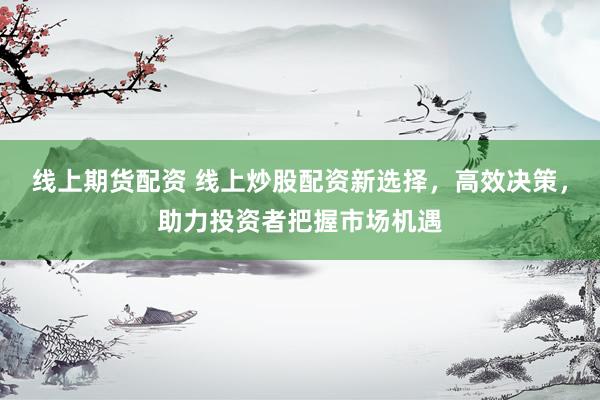 线上期货配资 线上炒股配资新选择，高效决策，助力投资者把握市场机遇
