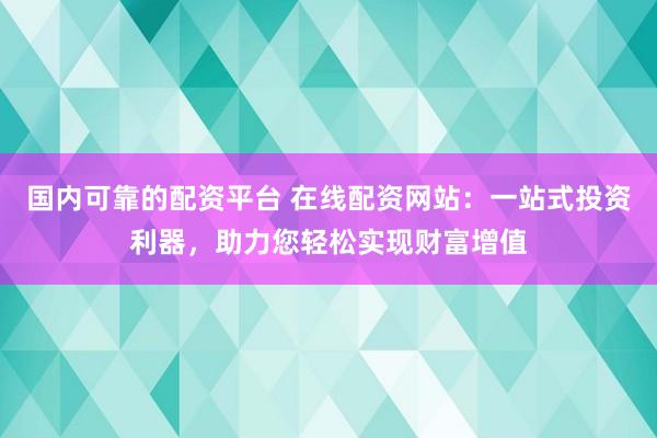 国内可靠的配资平台 在线配资网站：一站式投资利器，助力您轻松实现财富增值