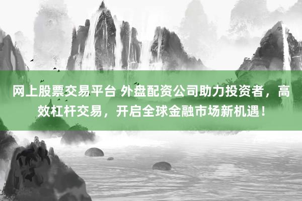 网上股票交易平台 外盘配资公司助力投资者，高效杠杆交易，开启全球金融市场新机遇！