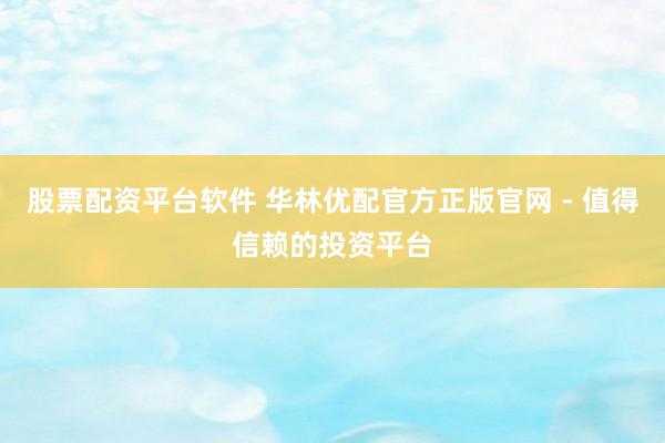 股票配资平台软件 华林优配官方正版官网 - 值得信赖的投资平台