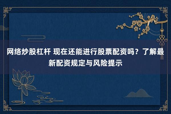 网络炒股杠杆 现在还能进行股票配资吗？了解最新配资规定与风险提示