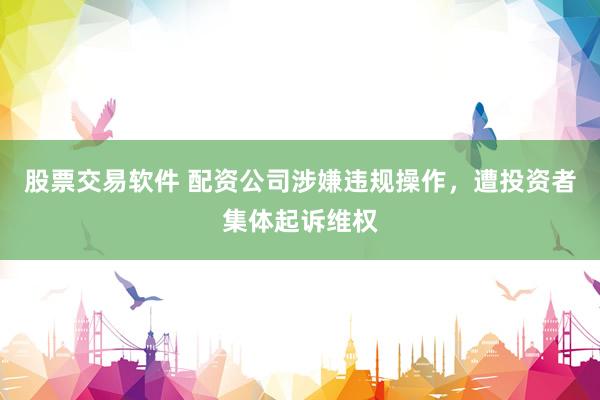 股票交易软件 配资公司涉嫌违规操作,遭投资者集体起诉维权
