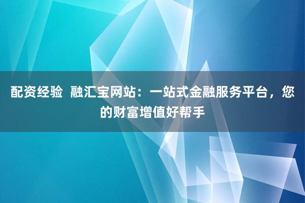 配资经验  融汇宝网站：一站式金融服务平台，您的财富增值好帮手