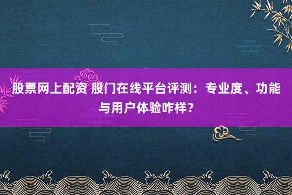 股票网上配资 股门在线平台评测：专业度、功能与用户体验咋样？