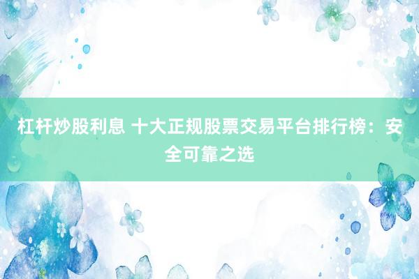 杠杆炒股利息 十大正规股票交易平台排行榜：安全可靠之选