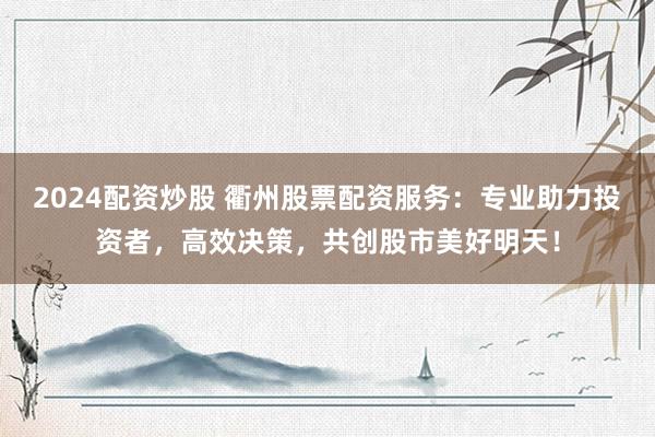 2024配资炒股 衢州股票配资服务：专业助力投资者，高效决策，共创股市美好明天！
