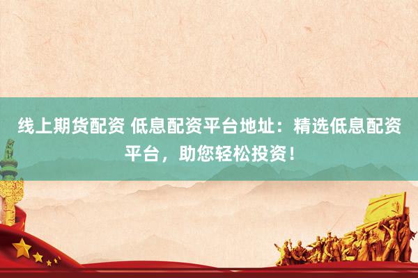 线上期货配资 低息配资平台地址：精选低息配资平台，助您轻松投资！