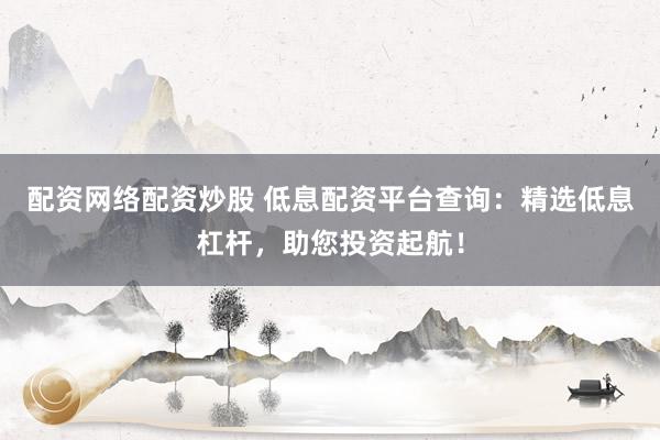 配资网络配资炒股 低息配资平台查询：精选低息杠杆，助您投资起航！