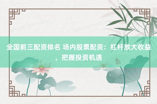 全国前三配资排名 场内股票配资：杠杆放大收益，把握投资机遇