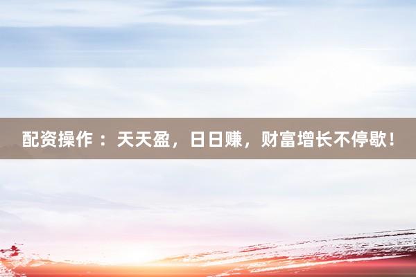 配资操作 ：天天盈，日日赚，财富增长不停歇！